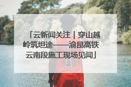 云新闻关注｜穿山越岭筑坦途——渝昆高铁云南段施工现场见闻