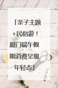 亲子主题+民俗游！厦门端午假期消费呈现年轻态