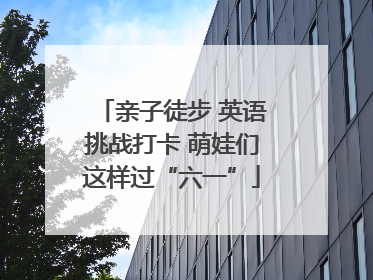 亲子徒步 英语挑战打卡 萌娃们这样过“六一”