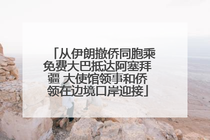 从伊朗撤侨同胞乘免费大巴抵达阿塞拜疆 大使馆领事和侨领在边境口岸迎接