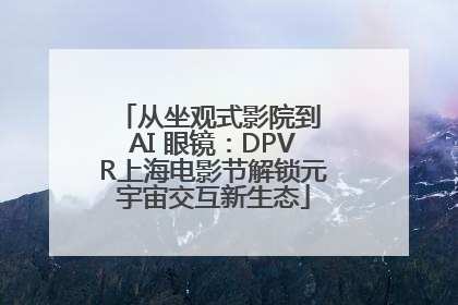 从坐观式影院到 AI 眼镜：DPVR上海电影节解锁元宇宙交互新生态