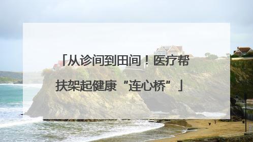 从诊间到田间！医疗帮扶架起健康“连心桥”