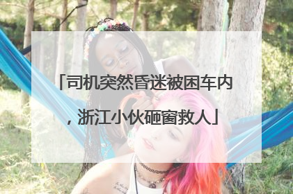 司机突然昏迷被困车内，浙江小伙砸窗救人
