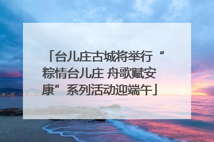 台儿庄古城将举行“粽情台儿庄 舟歌赋安康”系列活动迎端午