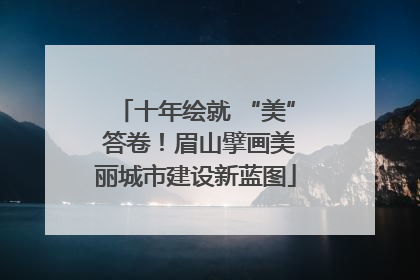 十年绘就 “美” 答卷！眉山擘画美丽城市建设新蓝图