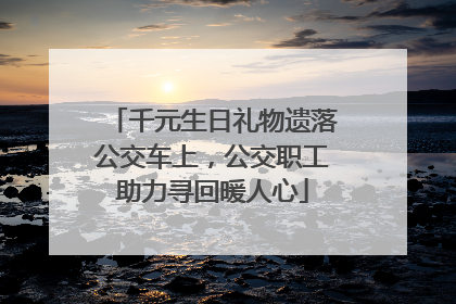 千元生日礼物遗落公交车上，公交职工助力寻回暖人心