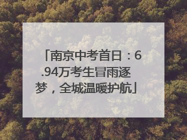 南京中考首日：6.94万考生冒雨逐梦，全城温暖护航