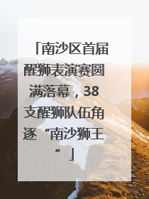 南沙区首届醒狮表演赛圆满落幕，38支醒狮队伍角逐“南沙狮王”