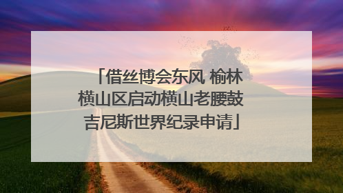 借丝博会东风 榆林横山区启动横山老腰鼓吉尼斯世界纪录申请