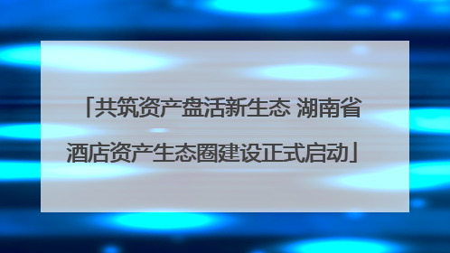 共筑资产盘活新生态 湖南省酒店资产生态圈建设正式启动