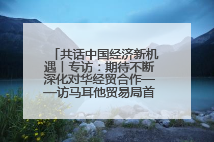共话中国经济新机遇丨专访：期待不断深化对华经贸合作——访马耳他贸易局首席执行官布蒂吉格