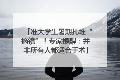 准大学生暑期扎堆“摘镜”！专家提醒：并非所有人都适合手术
