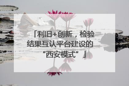 利旧+创新，检验结果互认平台建设的“西安模式”