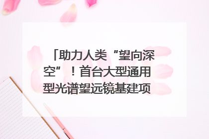 助力人类“望向深空”！首台大型通用型光谱望远镜基建项目破土动工