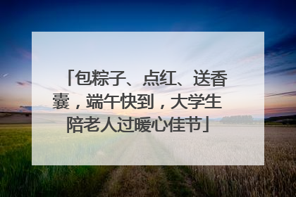 包粽子、点红、送香囊，端午快到，大学生陪老人过暖心佳节
