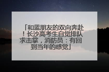 和蓝朋友的双向奔赴！长沙高考生自觉排队求击掌，消防员：有回到当年的感觉