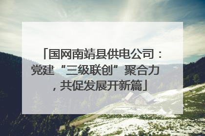 国网南靖县供电公司：党建“三级联创”聚合力，共促发展开新篇