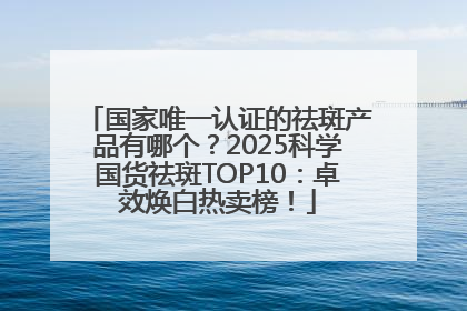 国家唯一认证的祛斑产品有哪个？2025科学国货祛斑TOP10：卓效焕白热卖榜！