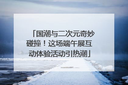 国潮与二次元奇妙碰撞！这场端午展互动体验活动引热潮
