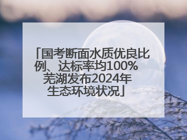 国考断面水质优良比例、达标率均100% 芜湖发布2024年生态环境状况