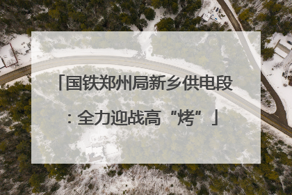 国铁郑州局新乡供电段：全力迎战高“烤”