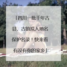 四川一批千年古县、古镇拟入地名保护名录！快来看有没有你的家乡