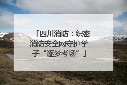四川消防：织密消防安全网守护学子“逐梦考场”