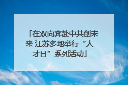 在双向奔赴中共创未来 江苏多地举行“人才日”系列活动