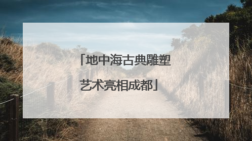 地中海古典雕塑艺术亮相成都