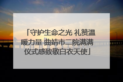 守护生命之光 礼赞温暖力量 曲靖市二院满满仪式感致敬白衣天使
