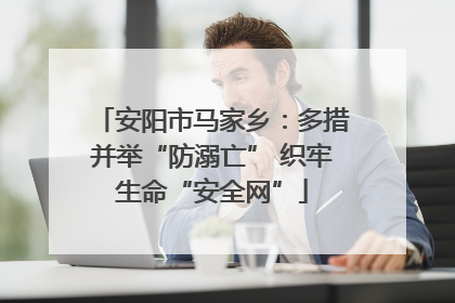 安阳市马家乡：多措并举“防溺亡” 织牢生命“安全网”