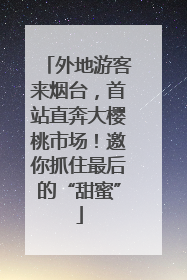 外地游客来烟台，首站直奔大樱桃市场！邀你抓住最后的“甜蜜”