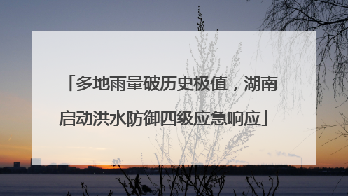 多地雨量破历史极值，湖南启动洪水防御四级应急响应