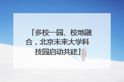 多校一园、校地融合，北京未来大学科技园启动共建