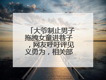 大爷制止男子拖拽女童进巷子，网友呼吁评见义勇为，相关部门：正走程序