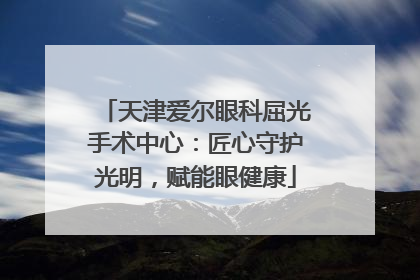天津爱尔眼科屈光手术中心：匠心守护光明，赋能眼健康