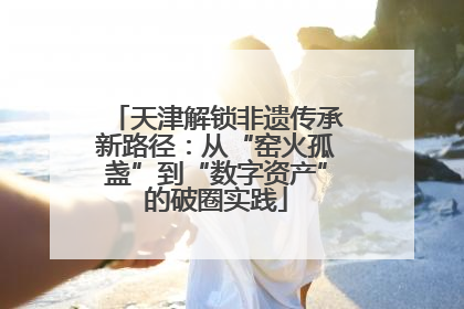 天津解锁非遗传承新路径：从“窑火孤盏”到“数字资产”的破圈实践