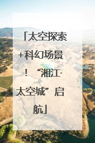 太空探索+科幻场景！“湘江·太空城”启航