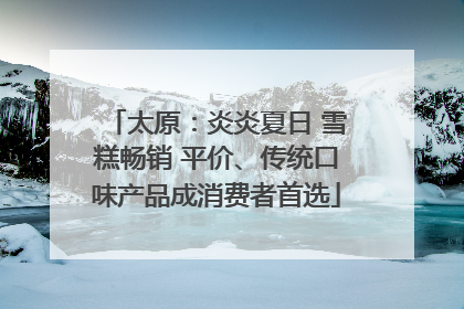 太原：炎炎夏日 雪糕畅销 平价、传统口味产品成消费者首选