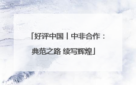 好评中国丨中非合作：典范之路 续写辉煌