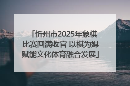 忻州市2025年象棋比赛圆满收官 以棋为媒赋能文化体育融合发展
