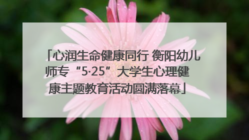 心润生命健康同行 衡阳幼儿师专“5·25”大学生心理健康主题教育活动圆满落幕