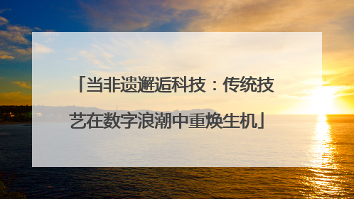 当非遗邂逅科技：传统技艺在数字浪潮中重焕生机