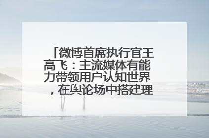 微博首席执行官王高飞：主流媒体有能力带领用户认知世界，在舆论场中搭建理性的讨论空间