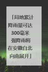 局地累计降雨量可达300毫米 强降雨将在安徽自北向南展开