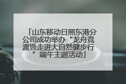 山东移动日照东港分公司成功举办“龙舟竞渡暨走进大自然健步行”端午主题活动