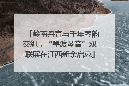 岭南丹青与千年琴韵交织，“墨渡琴音”双联展在江西新余启幕