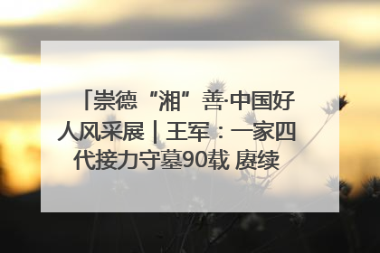 崇德“湘”善·中国好人风采展｜王军：一家四代接力守墓90载 赓续红色血脉践初心