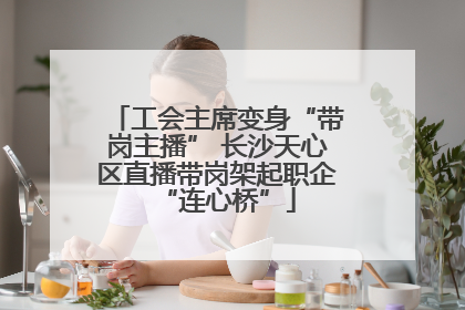 工会主席变身“带岗主播” 长沙天心区直播带岗架起职企“连心桥”
