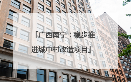 广西南宁：稳步推进城中村改造项目